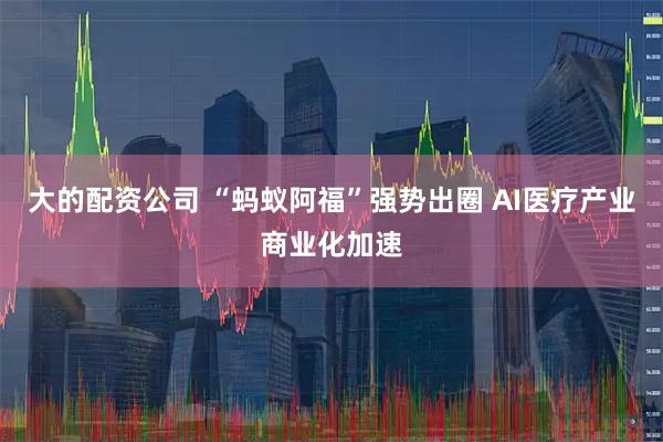 大的配资公司 “蚂蚁阿福”强势出圈 AI医疗产业商业化加速