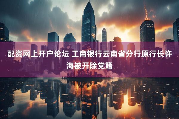 配资网上开户论坛 工商银行云南省分行原行长许海被开除党籍