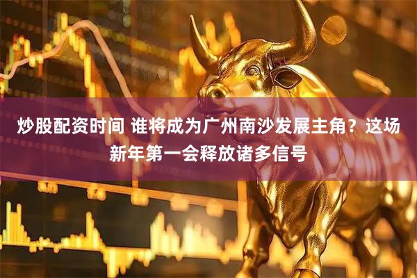 炒股配资时间 谁将成为广州南沙发展主角？这场新年第一会释放诸多信号