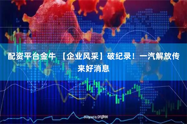 配资平台金牛 【企业风采】破纪录！一汽解放传来好消息