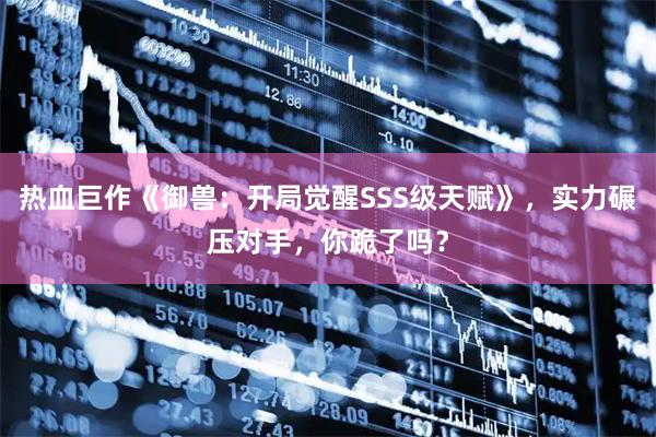 热血巨作《御兽：开局觉醒SSS级天赋》，实力碾压对手，你跪了吗？