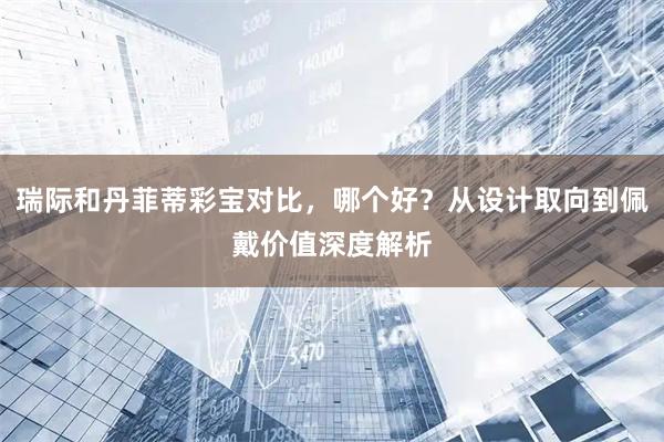 瑞际和丹菲蒂彩宝对比，哪个好？从设计取向到佩戴价值深度解析