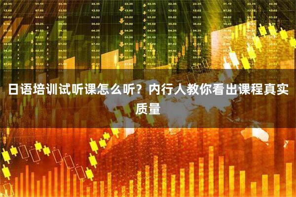 日语培训试听课怎么听？内行人教你看出课程真实质量