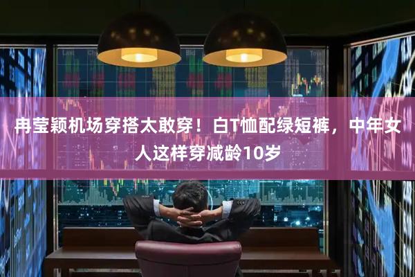冉莹颖机场穿搭太敢穿！白T恤配绿短裤，中年女人这样穿减龄10岁