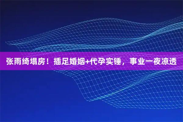 张雨绮塌房！插足婚姻+代孕实锤，事业一夜凉透