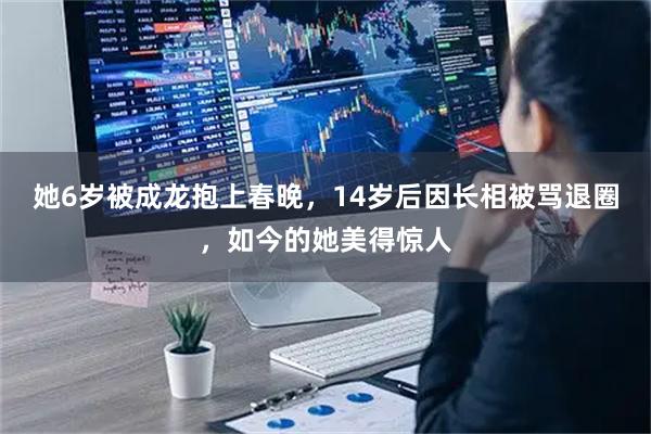 她6岁被成龙抱上春晚，14岁后因长相被骂退圈，如今的她美得惊人