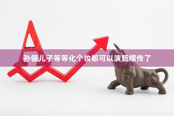 孙俪儿子等等化个妆都可以演甄嬛传了
