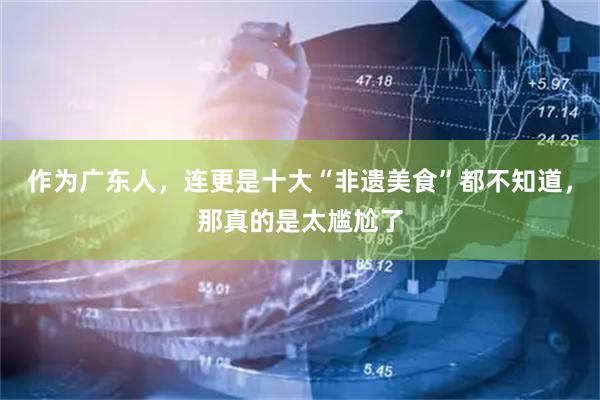 作为广东人，连更是十大“非遗美食”都不知道，那真的是太尴尬了