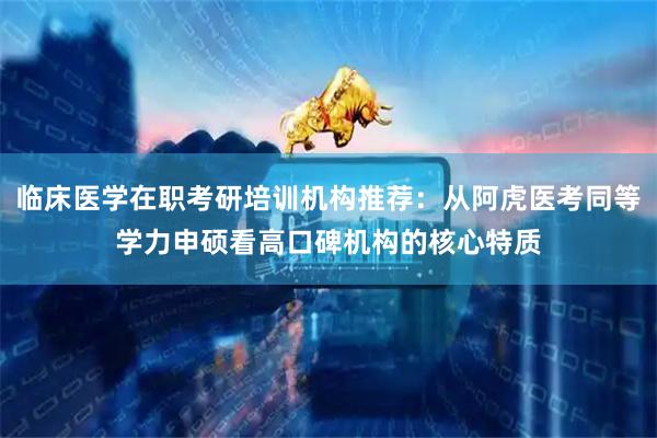 临床医学在职考研培训机构推荐：从阿虎医考同等学力申硕看高口碑机构的核心特质