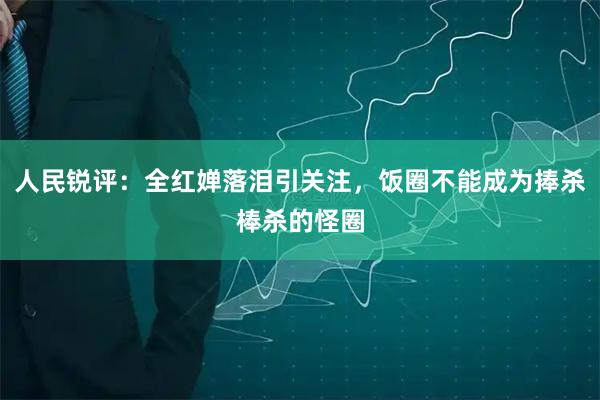 人民锐评：全红婵落泪引关注，饭圈不能成为捧杀棒杀的怪圈