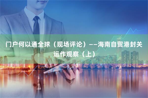 门户何以通全球（现场评论）——海南自贸港封关运作观察（上）